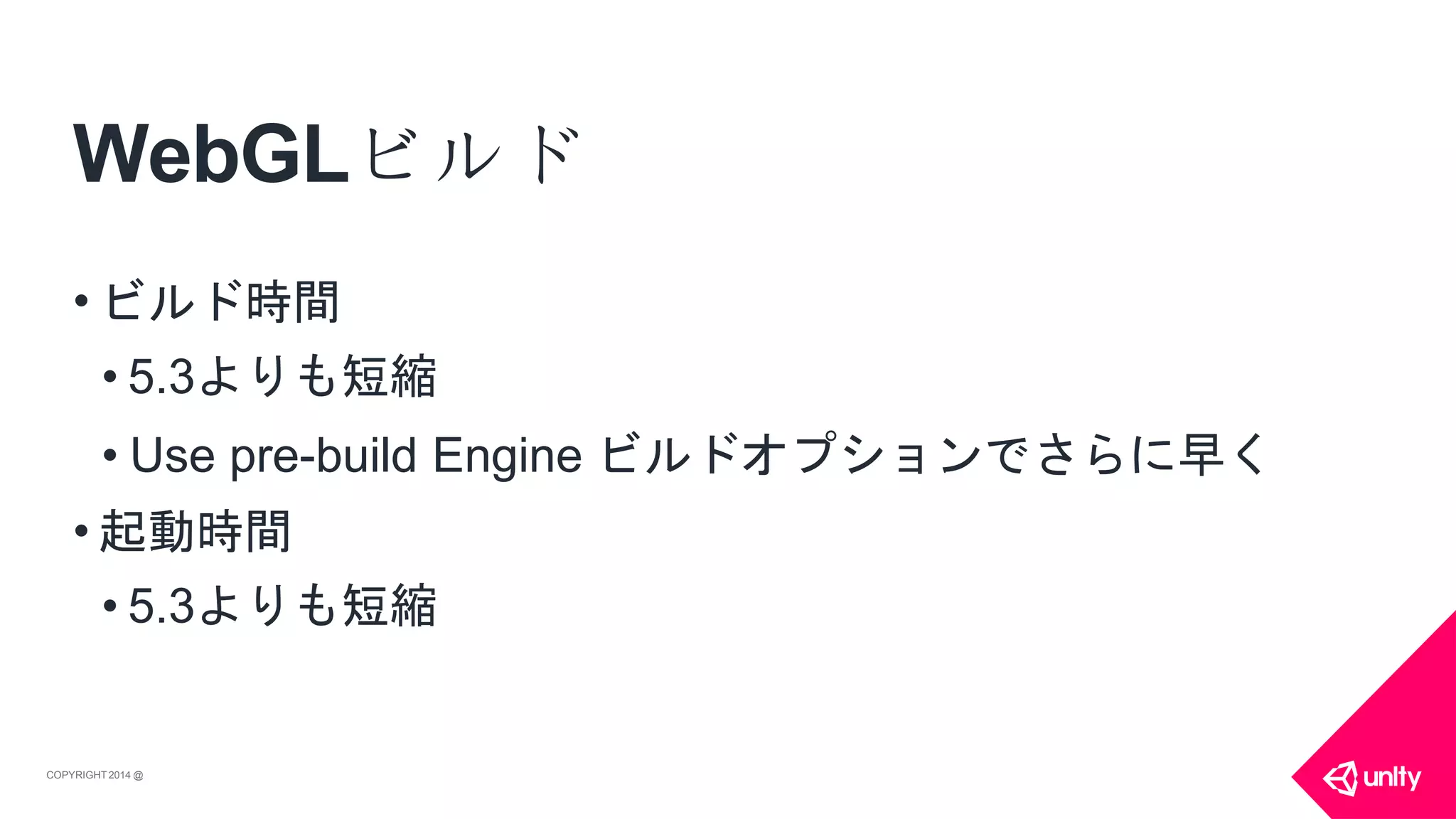 WebGLビルド
COPYRIGHT 2014 @ UNITYTECHNOLOGIES
• ビルド時間
• 5.3よりも短縮
• Use pre-build Engine ビルドオプションでさらに早く
• 起動時間
• 5.3よりも短縮
 