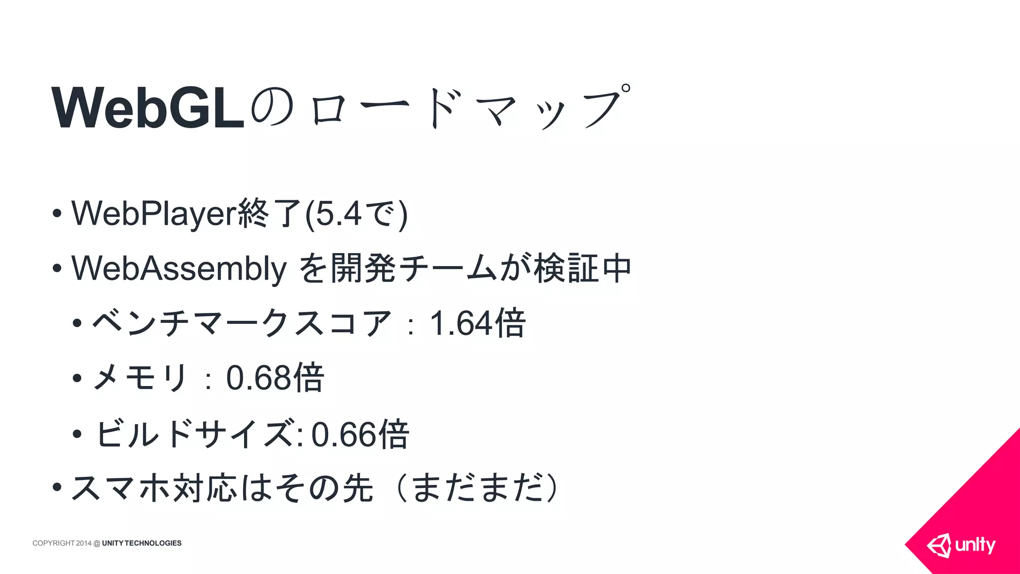 WebGLのロードマップ
COPYRIGHT 2014 @ UNITYTECHNOLOGIES
• WebPlayer終了(5.4で)
• WebAssembly を開発チームが検証中
• ベンチマークスコア：1.64倍
• メモリ：0.68倍
• ビルドサイズ: 0.66倍
• スマホ対応はその先（まだまだ）
 