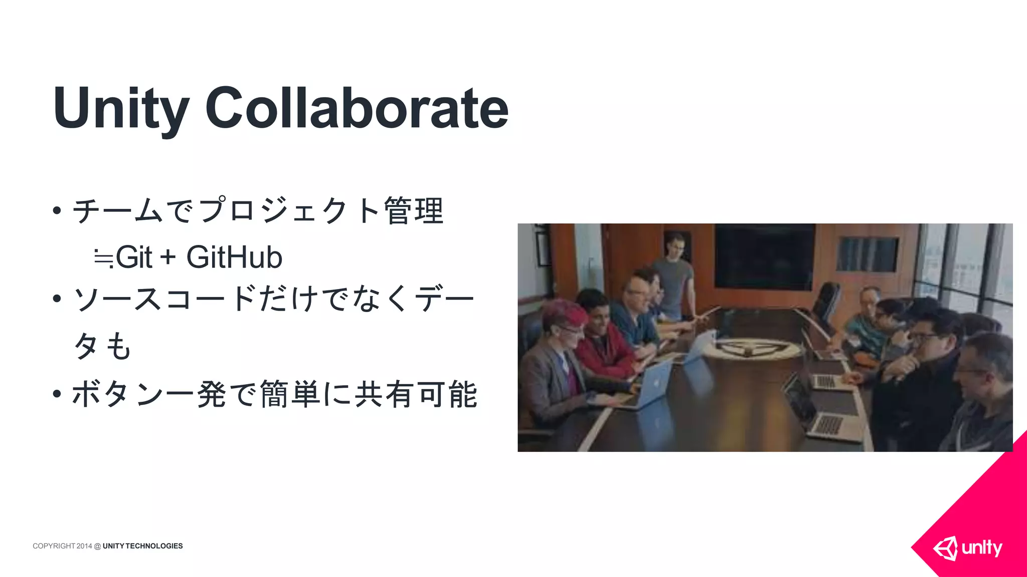 Unity Collaborate
• チームでプロジェクト管理
≒Git + GitHub
• ソースコードだけでなくデー
タも
• ボタン一発で簡単に共有可能
COPYRIGHT 2014 @ UNITYTECHNOLOGIES
 
