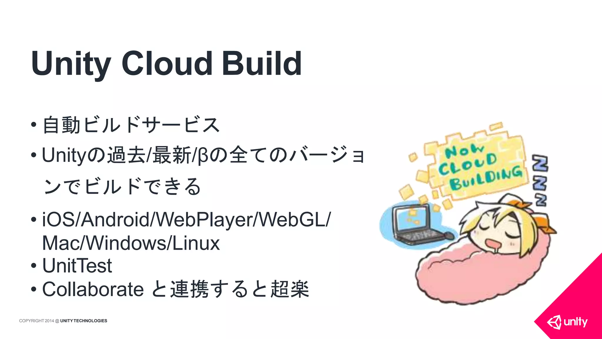 Unity Cloud Build
• 自動ビルドサービス
• Unityの過去/最新/βの全てのバージョ
ンでビルドできる
• iOS/Android/WebPlayer/WebGL/
Mac/Windows/Linux
• UnitTest
• Collaborate と連携すると超楽
COPYRIGHT 2014 @ UNITYTECHNOLOGIES
 