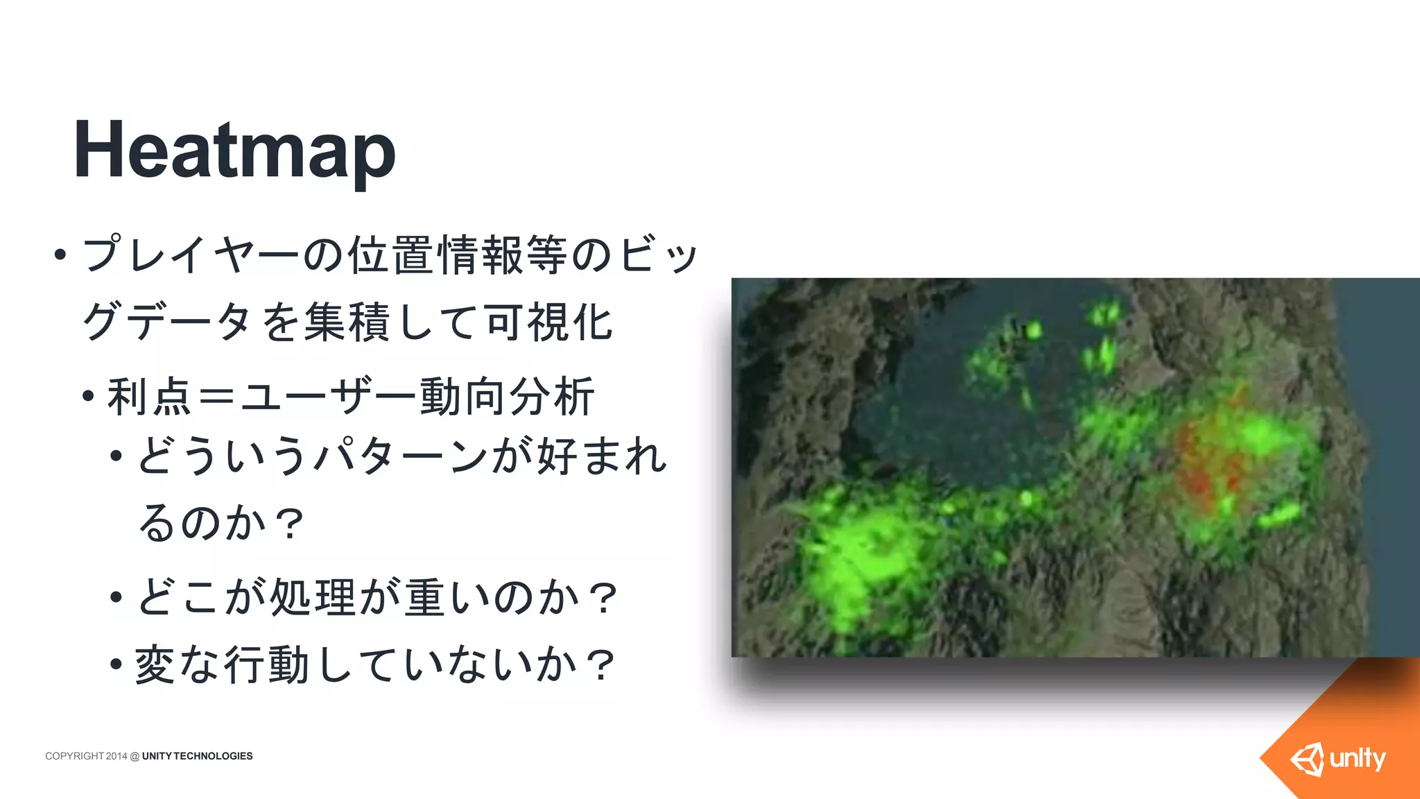 Heatmap
• プレイヤーの位置情報等のビッ
グデータを集積して可視化
• 利点＝ユーザー動向分析
• どういうパターンが好まれ
るのか？
• どこが処理が重いのか？
• 変な行動していないか？
COPYRIGHT 2014 @ UNITYTECHNOLOGIES
 