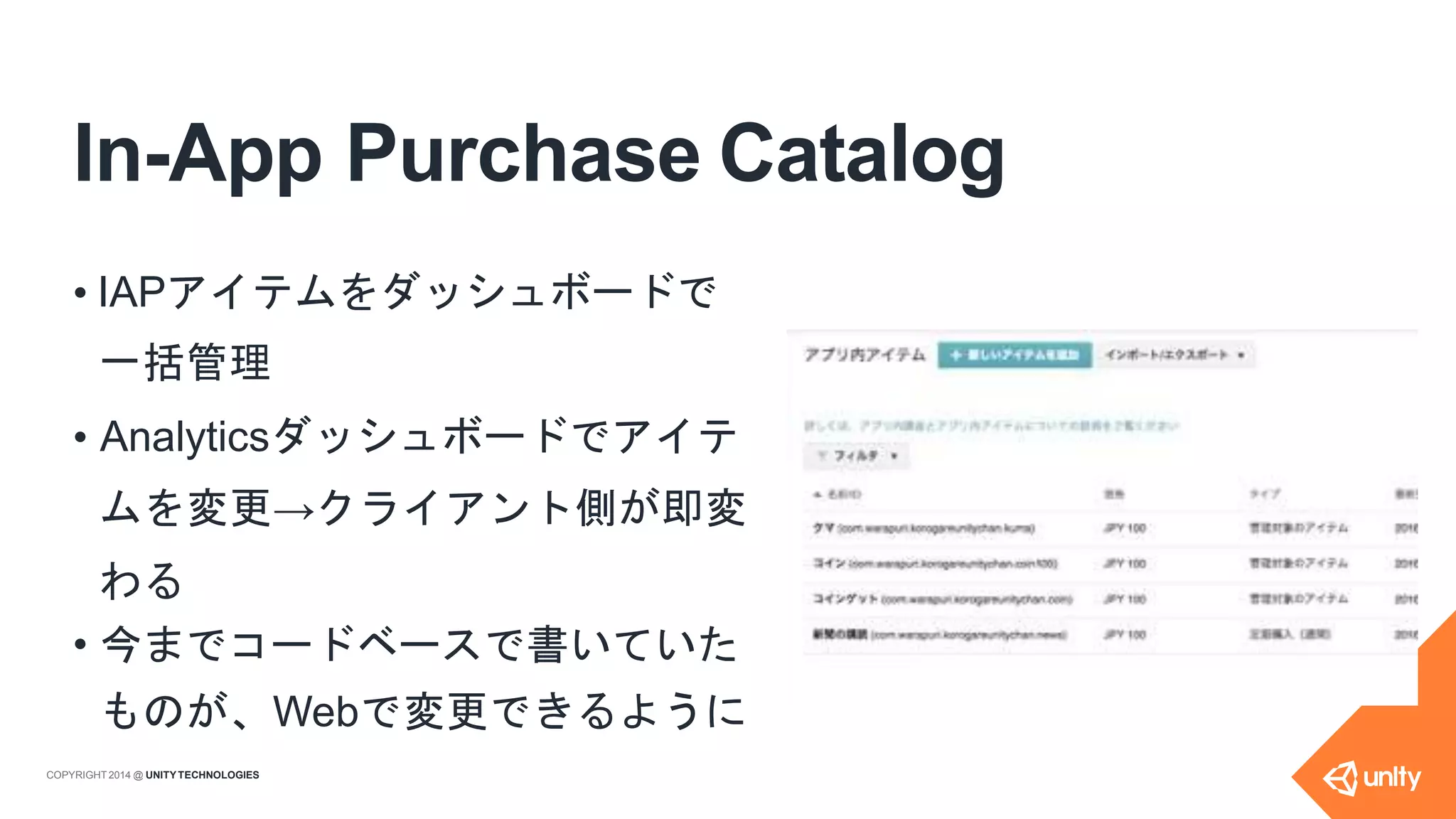 In-App Purchase Catalog
• IAPアイテムをダッシュボードで
一括管理
• Analyticsダッシュボードでアイテ
ムを変更→クライアント側が即変
わる
• 今までコードベースで書いていた
ものが、Webで変更できるように
COPYRIGHT 2014 @ UNITYTECHNOLOGIES
 
