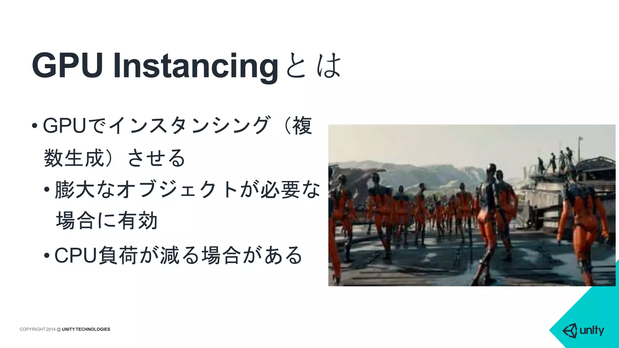 GPU Instancingとは
• GPUでインスタンシング（複
数生成）させる
• 膨大なオブジェクトが必要な
場合に有効
• CPU負荷が減る場合がある
COPYRIGHT 2014 @ UNITYTECHNOLOGIES
 