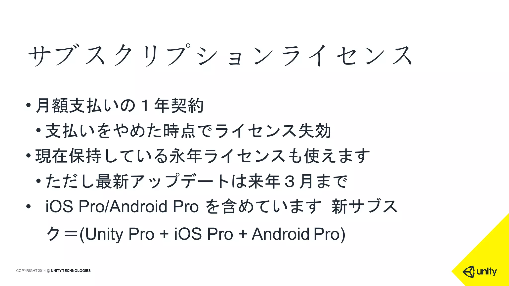 サブスクリプションライセンス
COPYRIGHT 2014 @ UNITYTECHNOLOGIES
• 月額支払いの１年契約
• 支払いをやめた時点でライセンス失効
• 現在保持している永年ライセンスも使えます
• ただし最新アップデートは来年３月まで
• iOS Pro/Android Pro を含めています 新サブス
ク＝(Unity Pro + iOS Pro + Android Pro)
 