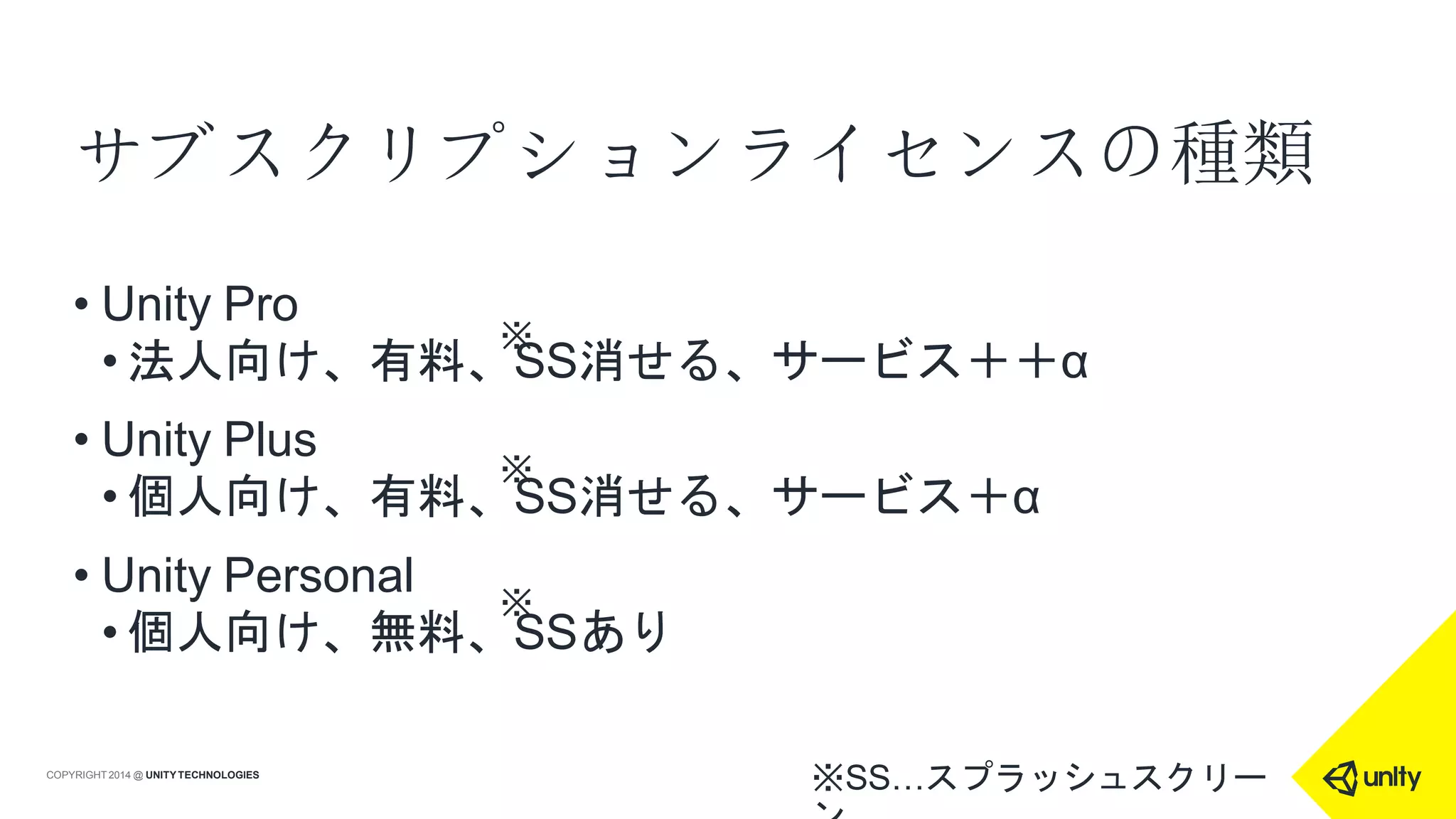 サブスクリプションライセンスの種類
※SS…スプラッシュスクリーCOPYRIGHT 2014 @ UNITYTECHNOLOGIES
• Unity Pro
• 法人向け、有料、SS消せる、サービス＋＋α
• Unity Plus
• 個人向け、有料、SS消せる、サービス＋α
• Unity Personal
• 個人向け、無料、SSあり
※
※
※
 