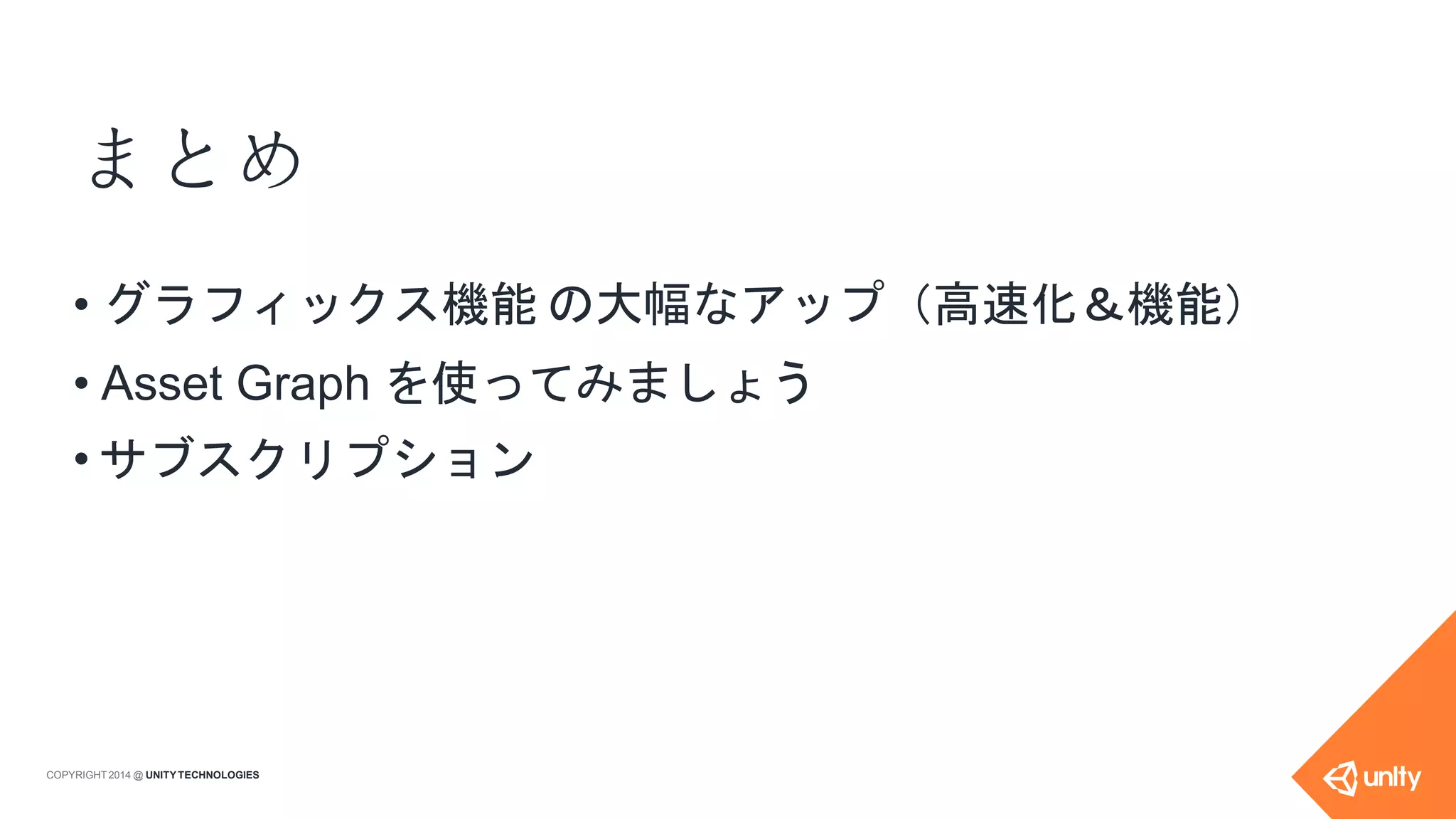 まとめ
COPYRIGHT 2014 @ UNITYTECHNOLOGIES
• グラフィックス機能 の大幅なアップ（高速化＆機能）
• Asset Graph を使ってみましょう
• サブスクリプション
 