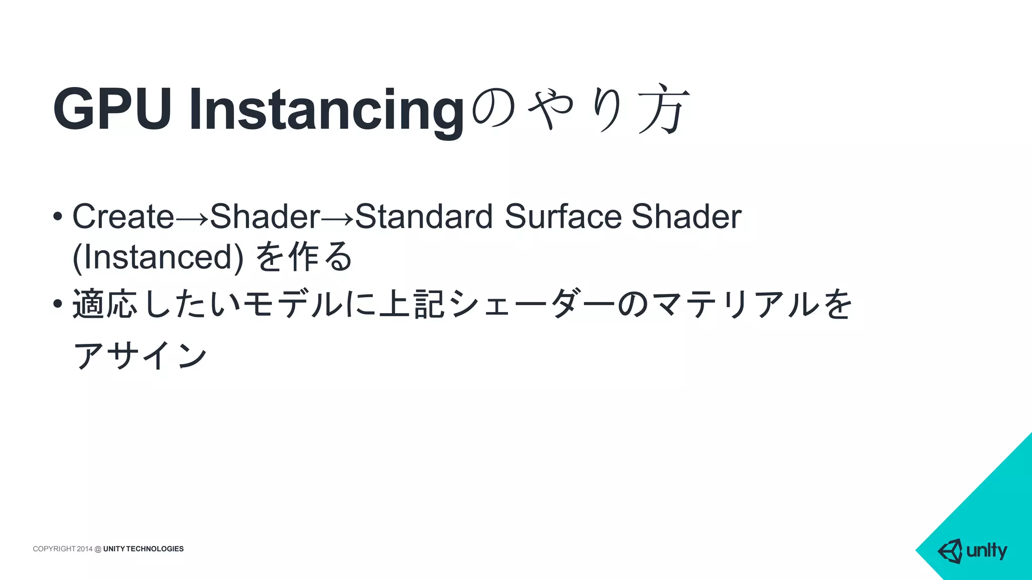 GPU Instancingのやり方
COPYRIGHT 2014 @ UNITYTECHNOLOGIES
• Create→Shader→Standard Surface Shader
(Instanced) を作る
• 適応したいモデルに上記シェーダーのマテリアルを
アサイン
 