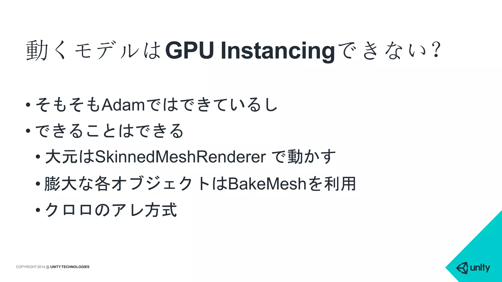 動くモデルはGPU Instancingできない？
COPYRIGHT 2014 @ UNITYTECHNOLOGIES
• そもそもAdamではできているし
• できることはできる
• 大元はSkinnedMeshRenderer で動かす
• 膨大な各オブジェクトはBakeMeshを利用
• クロロのアレ方式
 