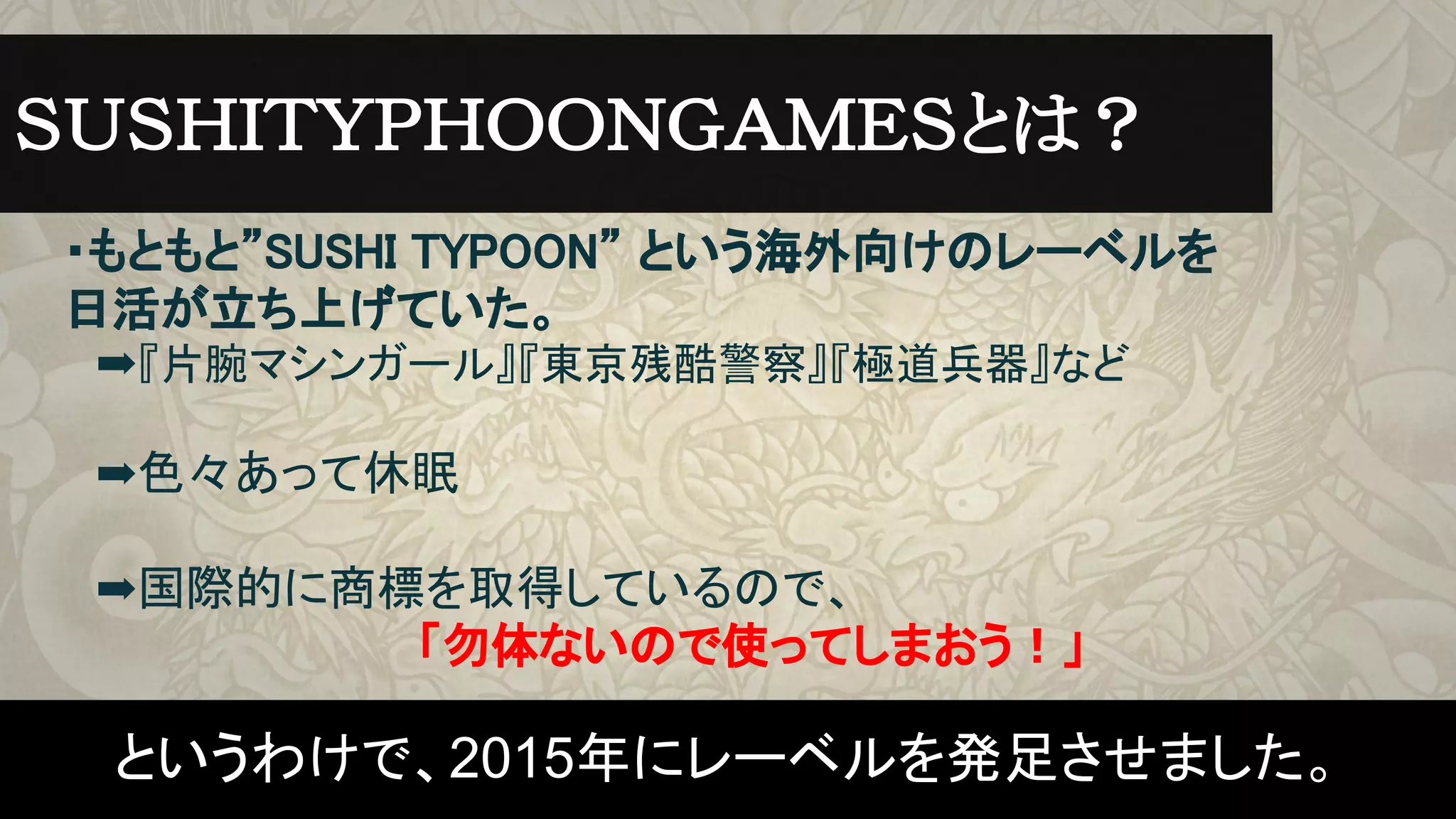 ・もともと”SUSHI TYPOON” という海外向けのレーベルを
日活が立ち上げていた。
　➡『片腕マシンガール』『東京残酷警察』『極道兵器』など
　➡色々あって休眠
　➡国際的に商標を取得しているので、
　　　　　　　　　　　「勿体ないので使ってしまおう！」
ＳＵＳＨＩＴＹＰＨＯＯＮＧＡＭＥＳとは？　
というわけで、2015年にレーベルを発足させました。
 