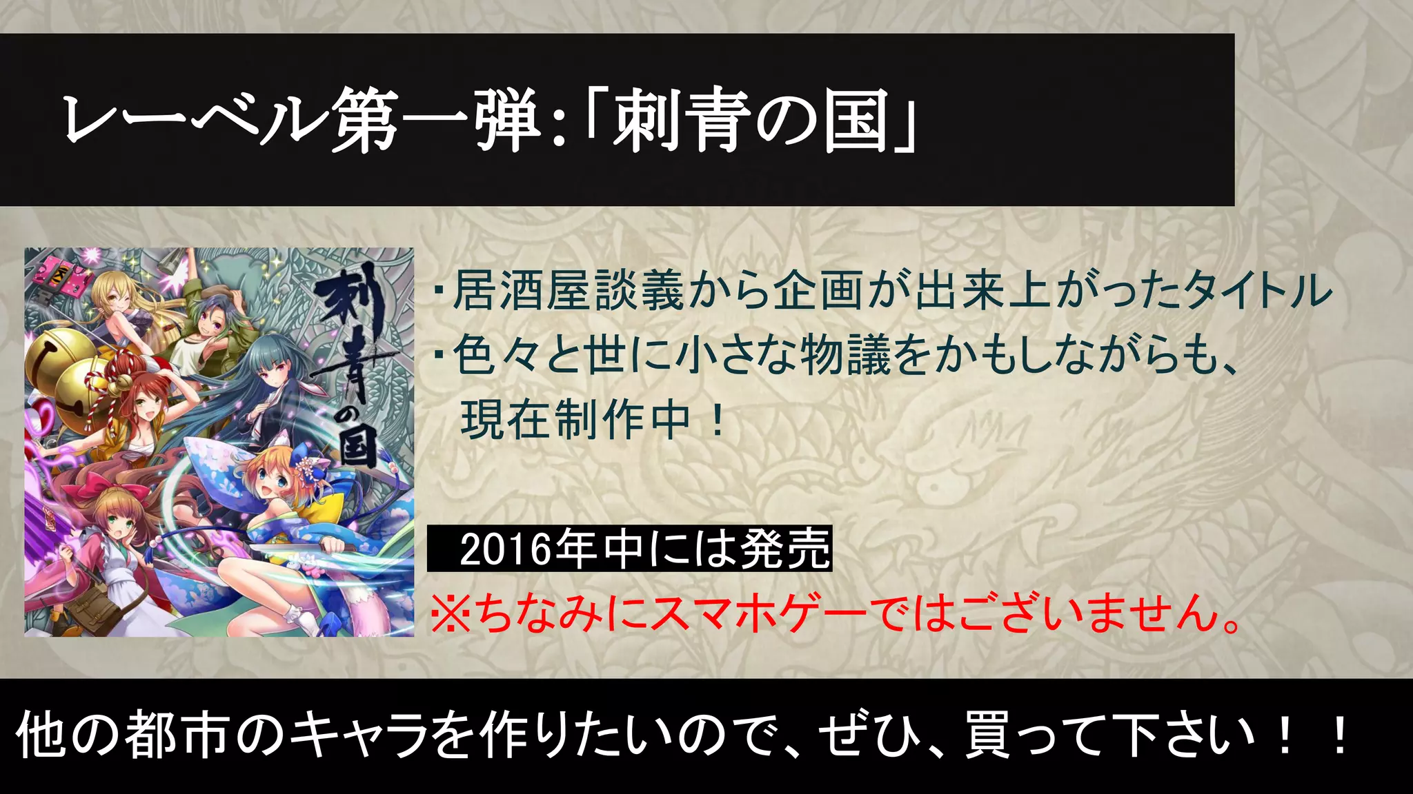 ・居酒屋談義から企画が出来上がったタイトル
・色々と世に小さな物議をかもしながらも、
　現在制作中！
　2016年中には発売　
※ちなみにスマホゲーではございません。
　レーベル第一弾：「刺青の国」　
他の都市のキャラを作りたいので、ぜひ、買って下さい！！
 
