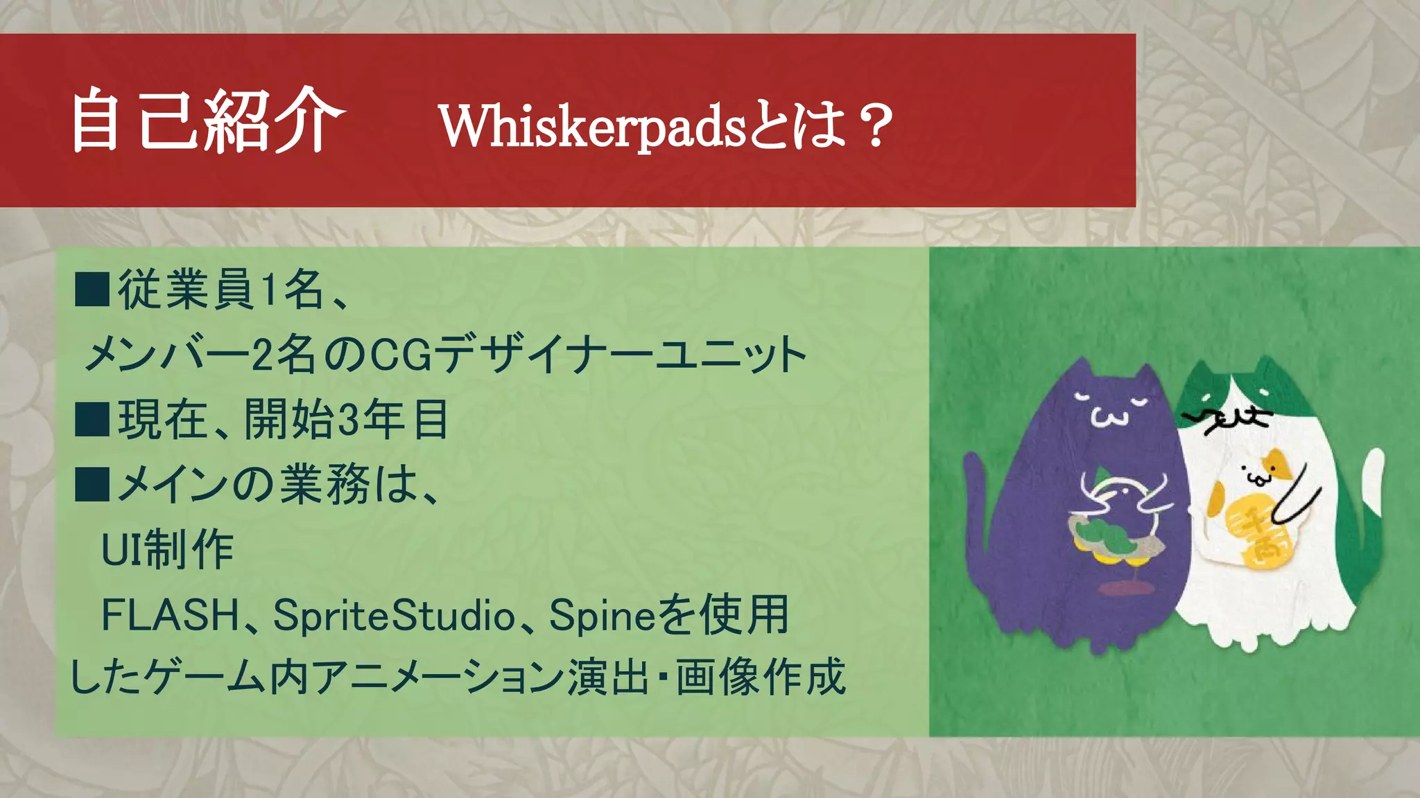 　自己紹介　　Whiskerpadsとは？
■従業員1名、
メンバー2名のCGデザイナーユニット
■現在、開始3年目
■メインの業務は、
　UI制作
　FLASH、SpriteStudio、Spineを使用
したゲーム内アニメーション演出・画像作成
 