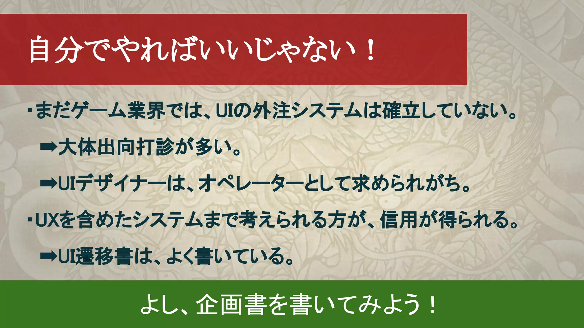 　自分でやればいいじゃない！
・まだゲーム業界では、UIの外注システムは確立していない。
　➡大体出向打診が多い。
　➡UIデザイナーは、オペレーターとして求められがち。
・UXを含めたシステムまで考えられる方が、信用が得られる。
　➡UI遷移書は、よく書いている。
よし、企画書を書いてみよう！
 