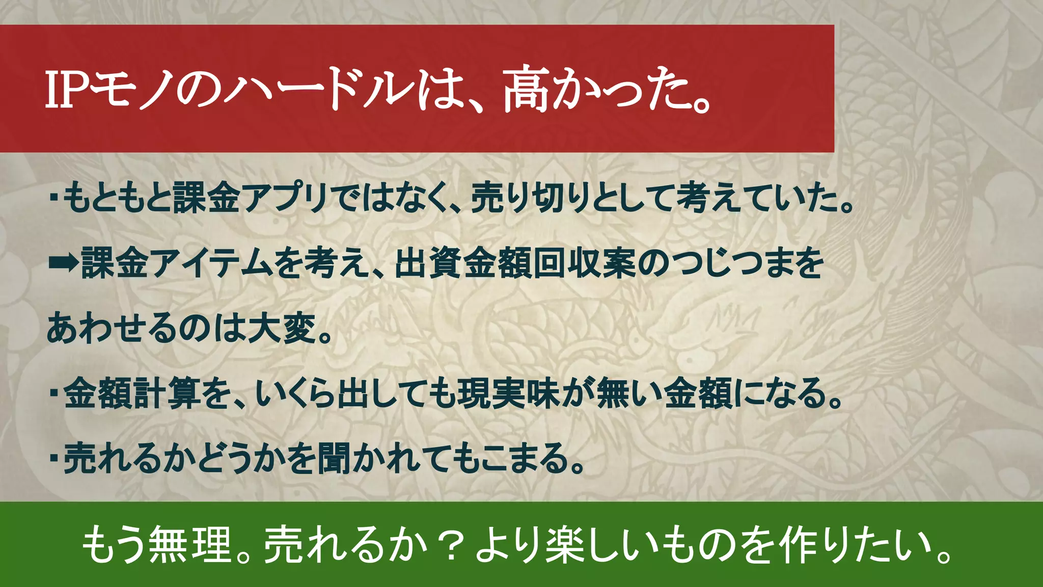 　IPモノのハードルは、高かった。
・もともと課金アプリではなく、売り切りとして考えていた。
➡課金アイテムを考え、出資金額回収案のつじつまを
あわせるのは大変。
・金額計算を、いくら出しても現実味が無い金額になる。
・売れるかどうかを聞かれてもこまる。　
もう無理。売れるか？より楽しいものを作りたい。
 