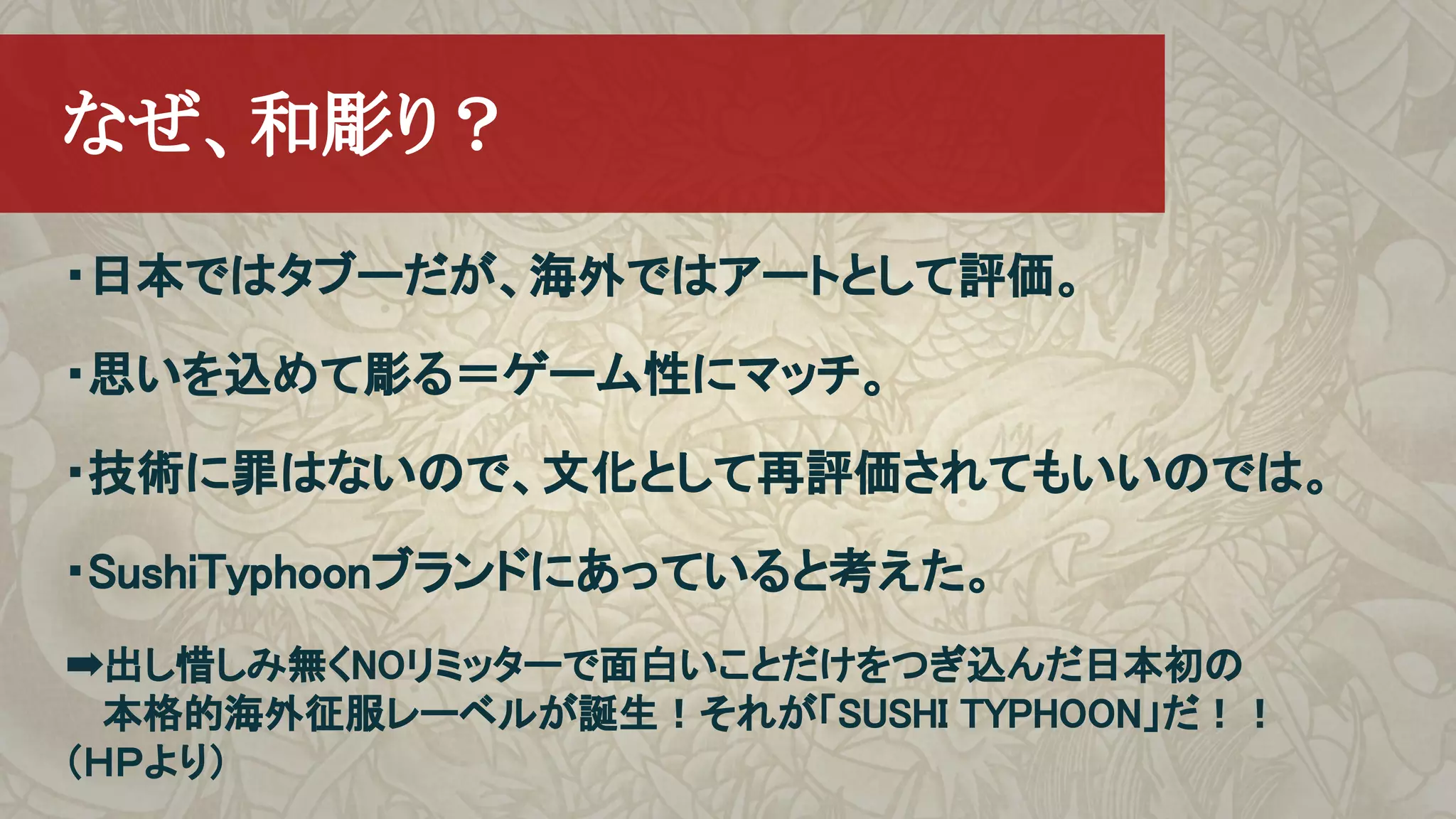 ・日本ではタブーだが、海外ではアートとして評価。
・思いを込めて彫る＝ゲーム性にマッチ。
・技術に罪はないので、文化として再評価されてもいいのでは。
・SushiTyphoonブランドにあっていると考えた。
➡出し惜しみ無くNOリミッターで面白いことだけをつぎ込んだ日本初の
　 本格的海外征服レーベルが誕生！それが「SUSHI TYPHOON」だ！！
（ＨＰより）
　なぜ、和彫り？
 