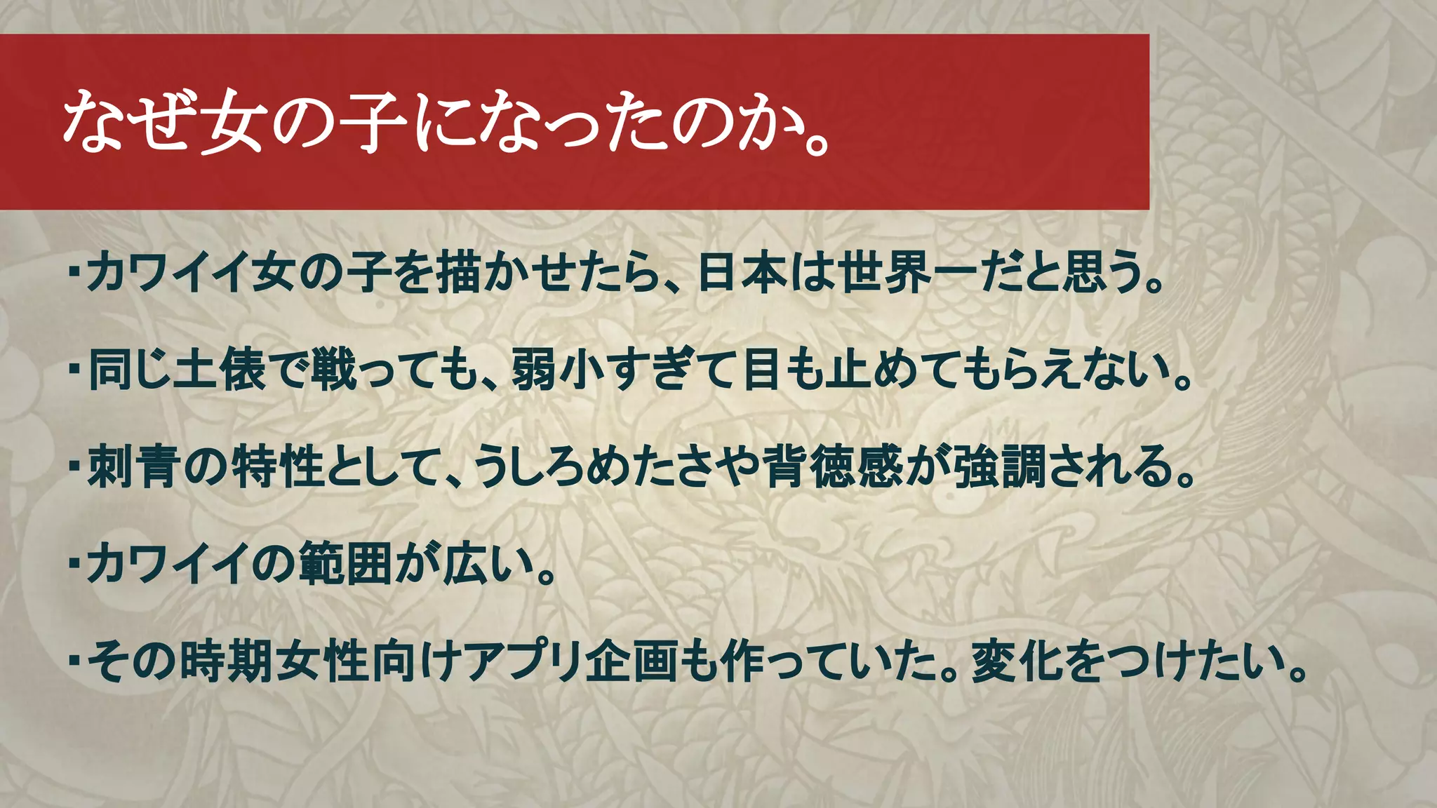 ・カワイイ女の子を描かせたら、日本は世界一だと思う。
・同じ土俵で戦っても、弱小すぎて目も止めてもらえない。
・刺青の特性として、うしろめたさや背徳感が強調される。
・カワイイの範囲が広い。
・その時期女性向けアプリ企画も作っていた。変化をつけたい。
　なぜ女の子になったのか。
 
