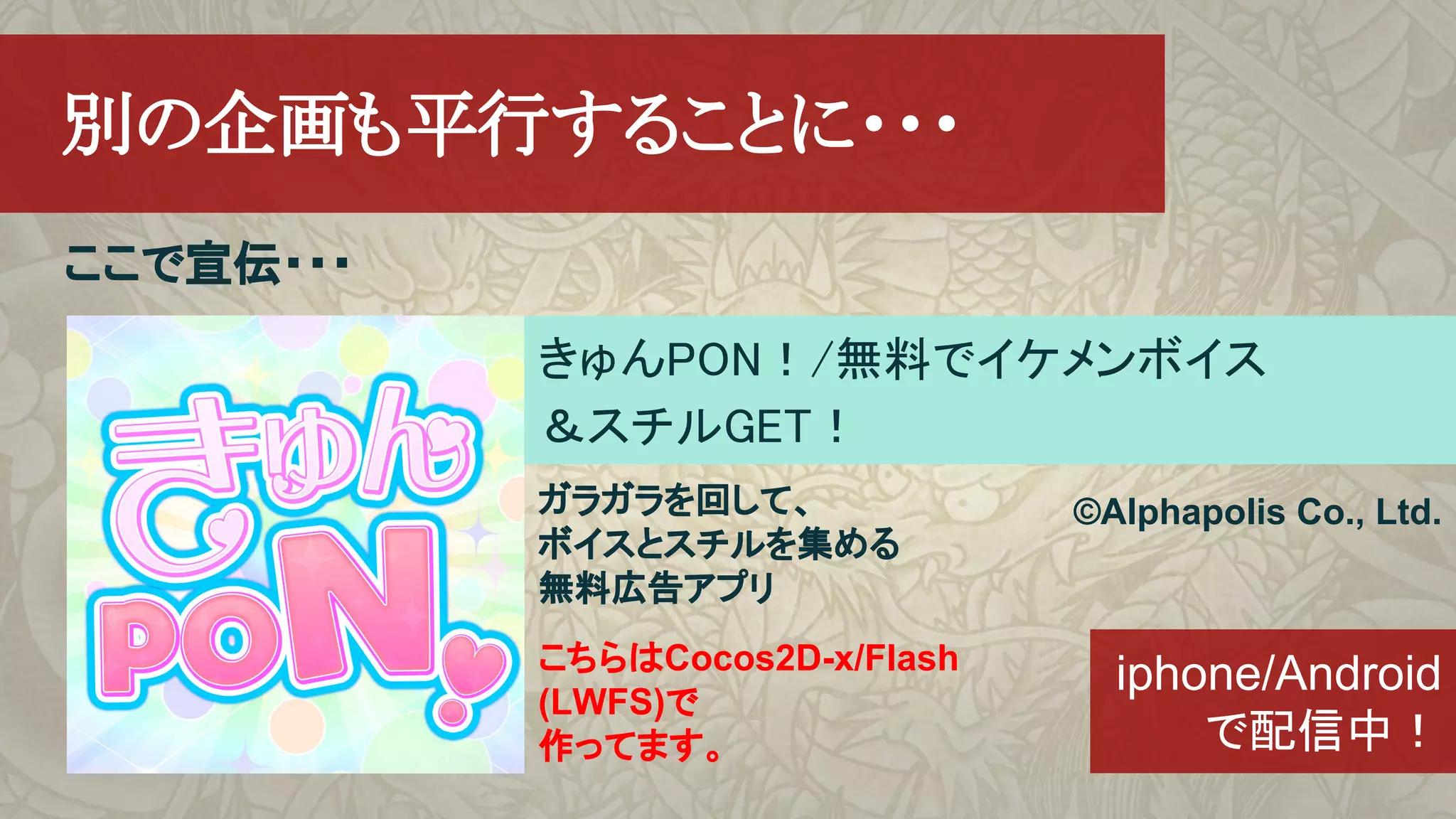 ここで宣伝・・・
　別の企画も平行することに・・・
きゅんPON！/無料でイケメンボイス
＆スチルGET！
©Alphapolis Co., Ltd.
iphone/Android
で配信中！
ガラガラを回して、
ボイスとスチルを集める
無料広告アプリ
こちらはCocos2D-x/Flash
(LWFS)で
作ってます。
 