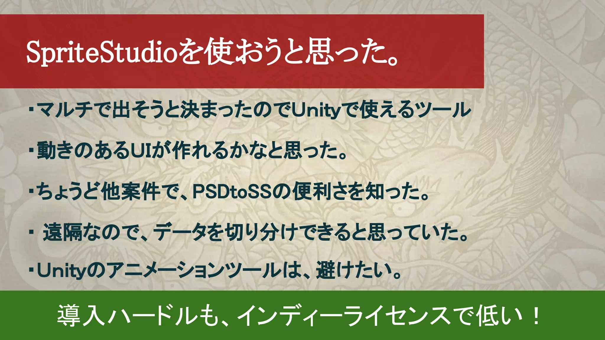 ・マルチで出そうと決まったのでＵｎｉｔｙで使えるツール
・動きのあるＵＩが作れるかなと思った。
・ちょうど他案件で、PSDtoSSの便利さを知った。
・ 遠隔なので、データを切り分けできると思っていた。
・Ｕｎｉｔｙのアニメーションツールは、避けたい。
　SpriteStudioを使おうと思った。
導入ハードルも、インディーライセンスで低い！
 