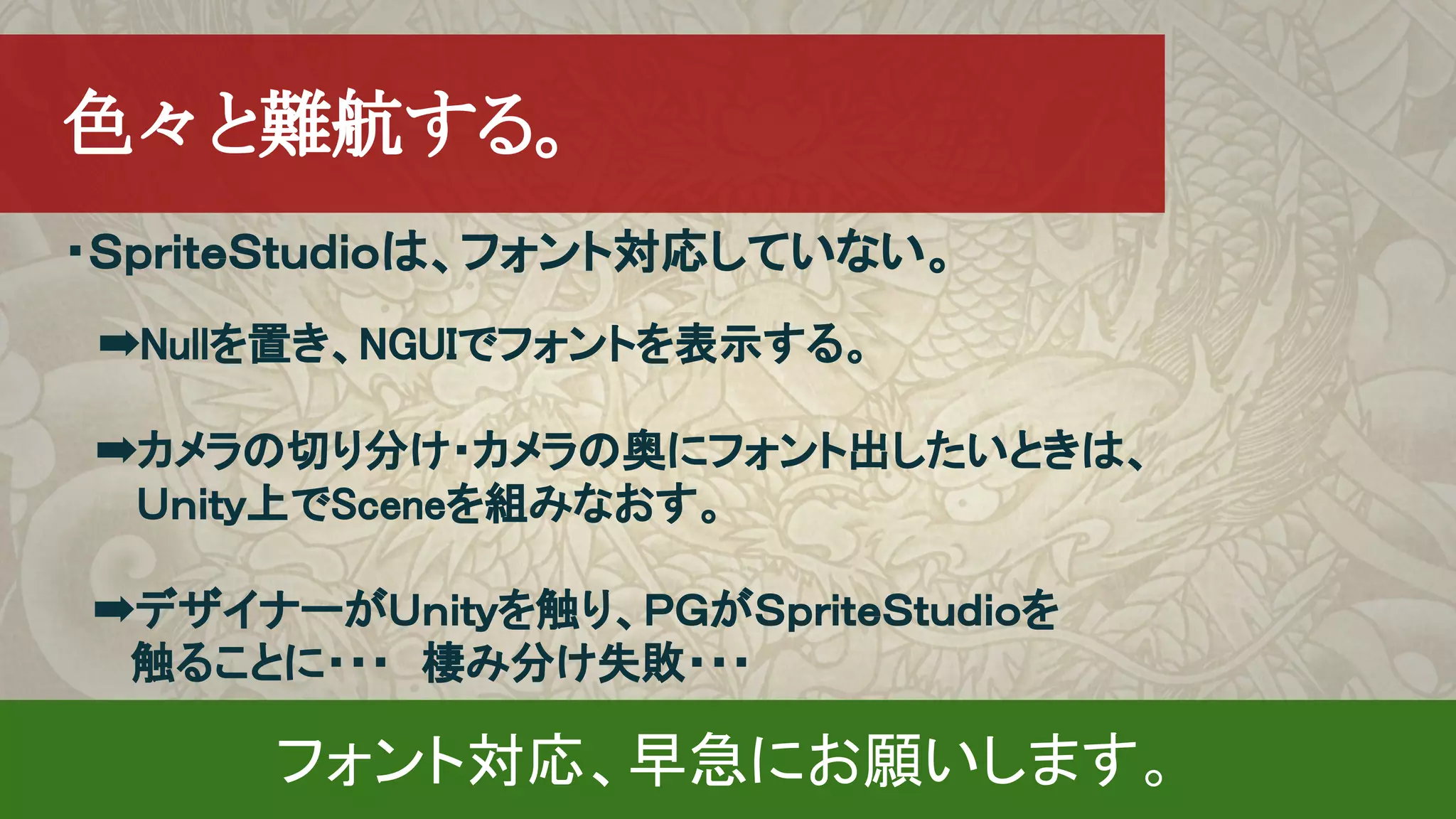 ・ＳｐｒｉｔｅＳｔｕｄｉｏは、フォント対応していない。
　➡Nullを置き、NGUIでフォントを表示する。
　➡カメラの切り分け・カメラの奥にフォント出したいときは、
　　 Ｕｎｉｔｙ上でSceneを組みなおす。
➡デザイナーがＵｎｉｔｙを触り、ＰＧがＳｐｒｉｔｅＳｔｕｄｉｏを
触ることに・・・　棲み分け失敗・・・
　色々と難航する。
フォント対応、早急にお願いします。
 