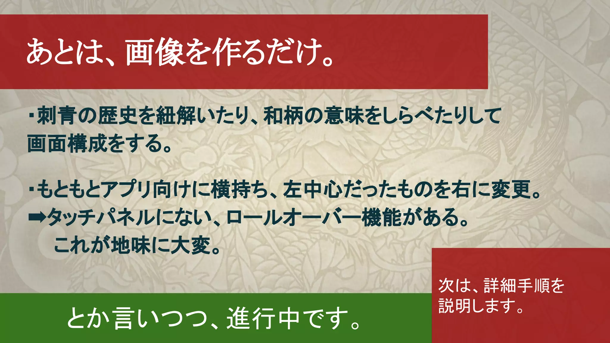 　あとは、画像を作るだけ。
・刺青の歴史を紐解いたり、和柄の意味をしらべたりして
画面構成をする。
・もともとアプリ向けに横持ち、左中心だったものを右に変更。　
➡タッチパネルにない、ロールオーバー機能がある。　
　　これが地味に大変。
とか言いつつ、進行中です。
次は、詳細手順を
説明します。
 