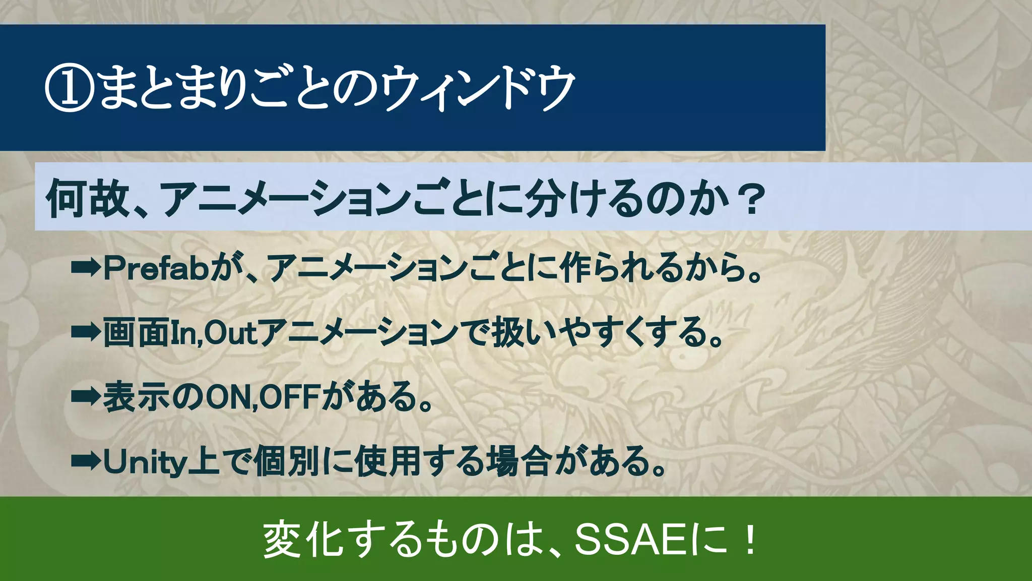 　➡Ｐｒｅｆａｂが、アニメーションごとに作られるから。
　➡画面In,Outアニメーションで扱いやすくする。
　➡表示のON,OFFがある。
　➡Ｕｎｉｔｙ上で個別に使用する場合がある。
　①まとまりごとのウィンドウ
何故、アニメーションごとに分けるのか？
変化するものは、SSAEに！
 