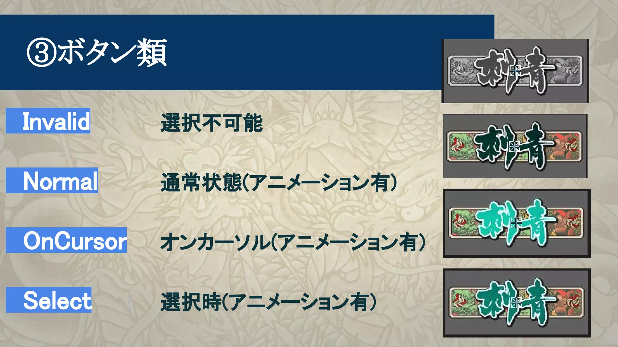 　Invalid　 選択不可能
　Normal　 通常状態(アニメーション有)
　OnCursor　 オンカーソル(アニメーション有)
　Select　 選択時(アニメーション有)
　③ボタン類
 