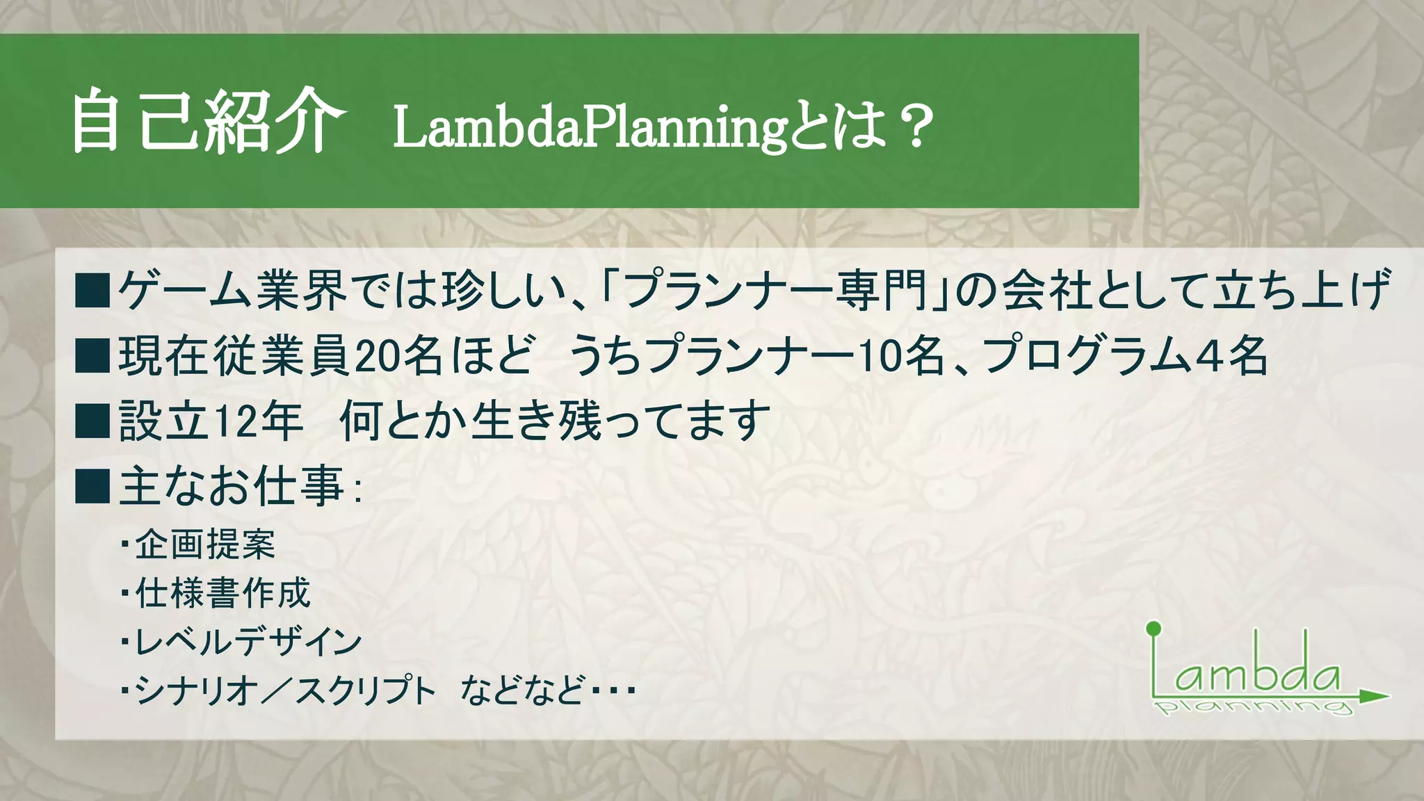 　自己紹介　LambdaPlanningとは？
■ゲーム業界では珍しい、「プランナー専門」の会社として立ち上げ
■現在従業員20名ほど　うちプランナー10名、プログラム４名
■設立12年　何とか生き残ってます
■主なお仕事：
　　・企画提案
　　・仕様書作成
　　・レベルデザイン
　　・シナリオ／スクリプト　などなど・・・
 
