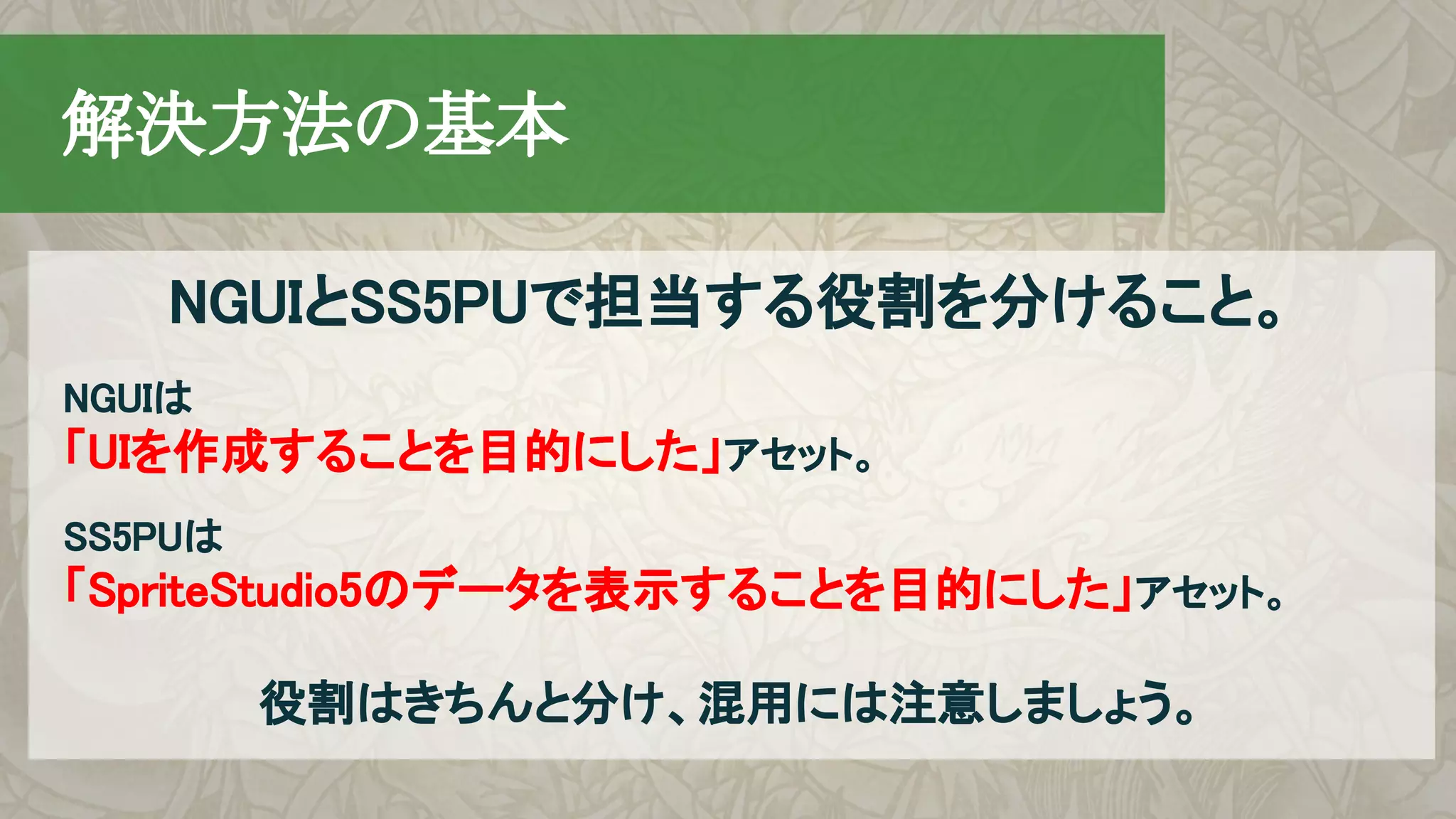 NGUIとSS5PUで担当する役割を分けること。
　解決方法の基本
NGUIは
「UIを作成することを目的にした」アセット。
SS5PUは　
「SpriteStudio5のデータを表示することを目的にした」アセット。
役割はきちんと分け、混用には注意しましょう。
 
