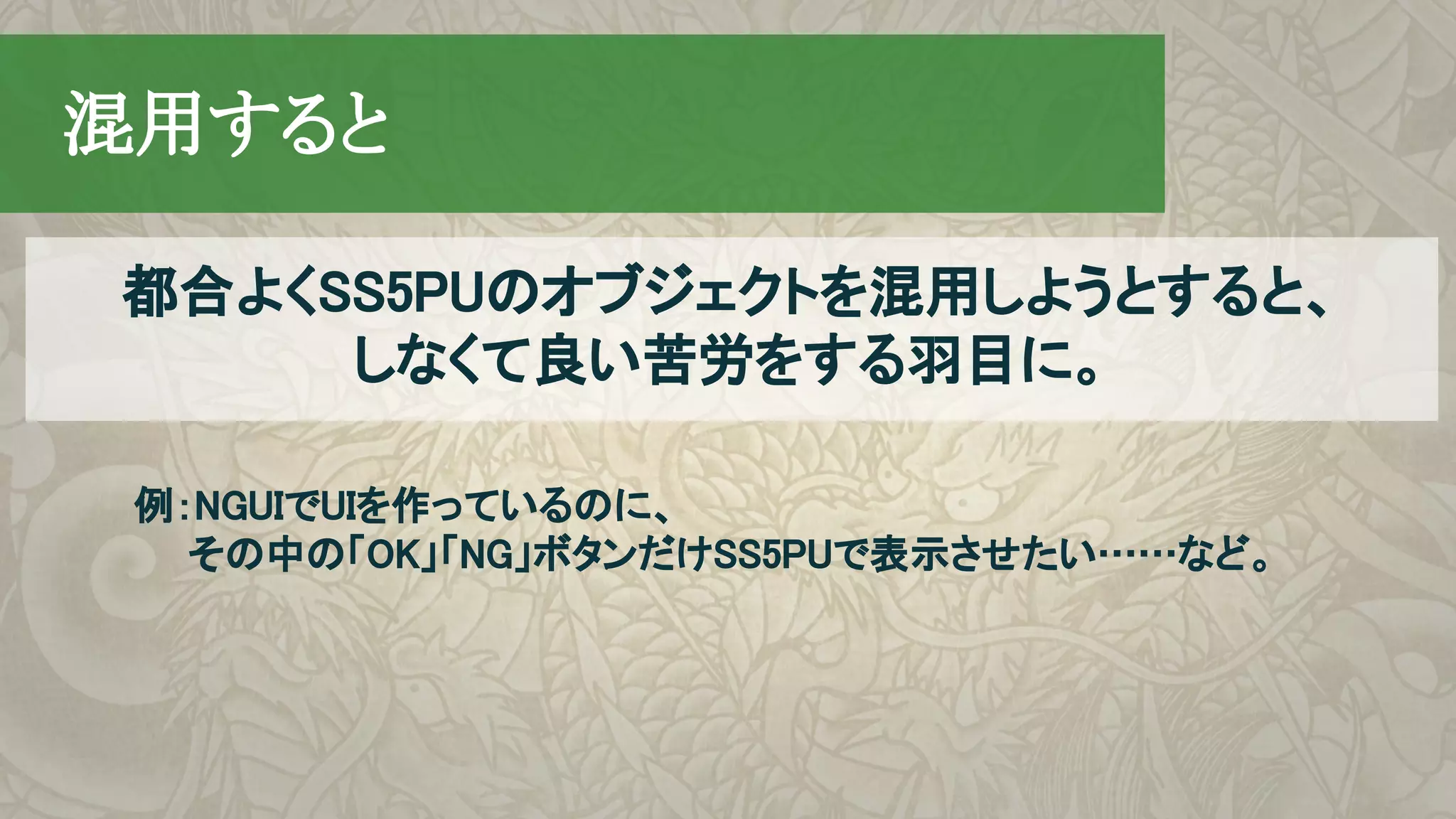 　混用すると
例：NGUIでUIを作っているのに、
　　その中の「OK」「NG」ボタンだけSS5PUで表示させたい……など。
都合よくSS5PUのオブジェクトを混用しようとすると、
しなくて良い苦労をする羽目に。
 