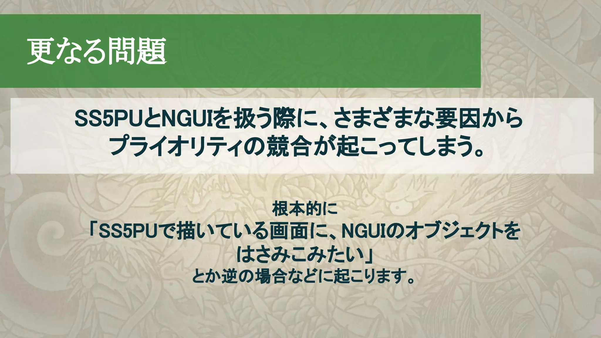 　更なる問題
根本的に
「SS5PUで描いている画面に、NGUIのオブジェクトを
はさみこみたい」
とか逆の場合などに起こります。
SS5PUとNGUIを扱う際に、さまざまな要因から
プライオリティの競合が起こってしまう。
 