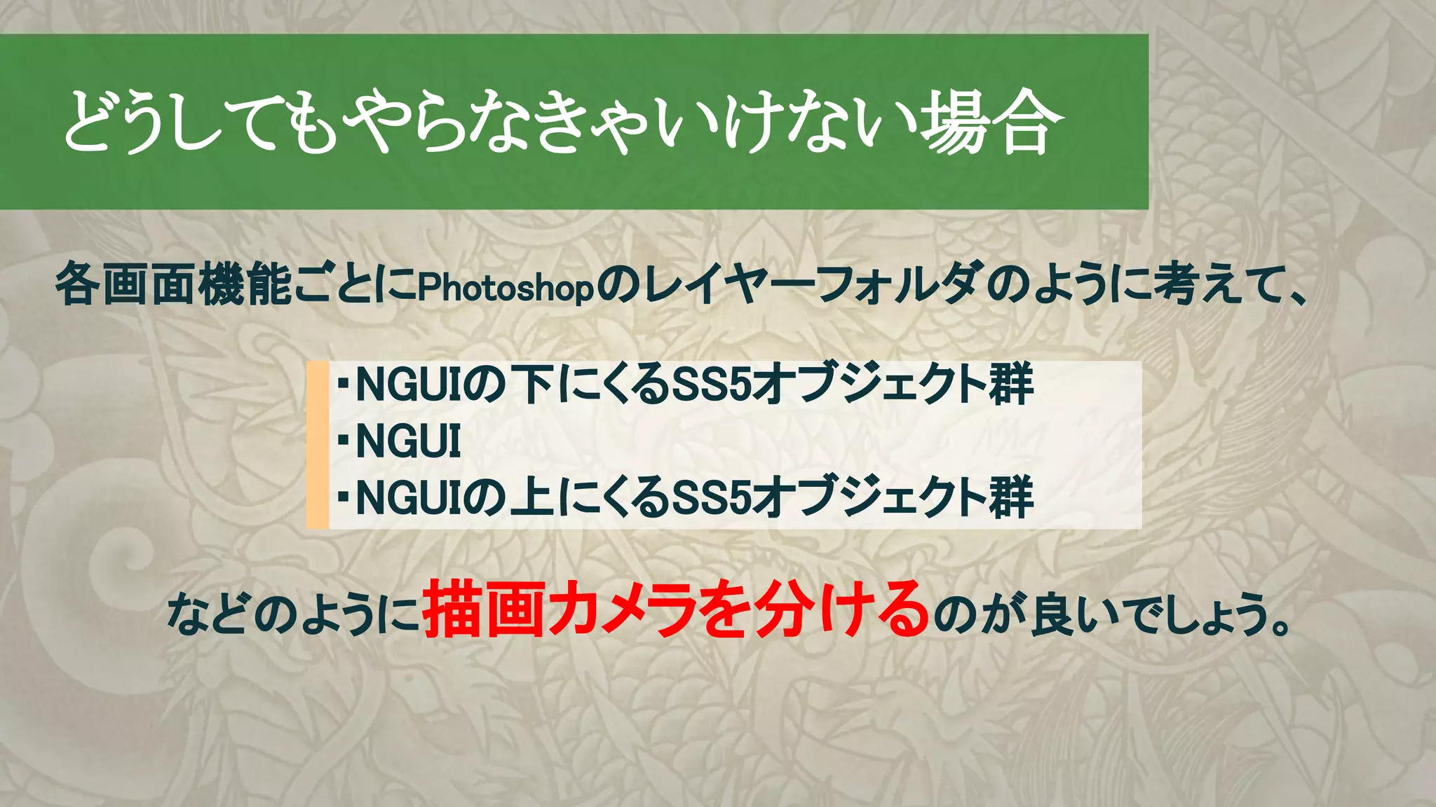 各画面機能ごとにPhotoshopのレイヤーフォルダのように考えて、
　どうしてもやらなきゃいけない場合
・NGUIの下にくるSS5オブジェクト群
・NGUI
・NGUIの上にくるSS5オブジェクト群
などのように描画カメラを分けるのが良いでしょう。
 