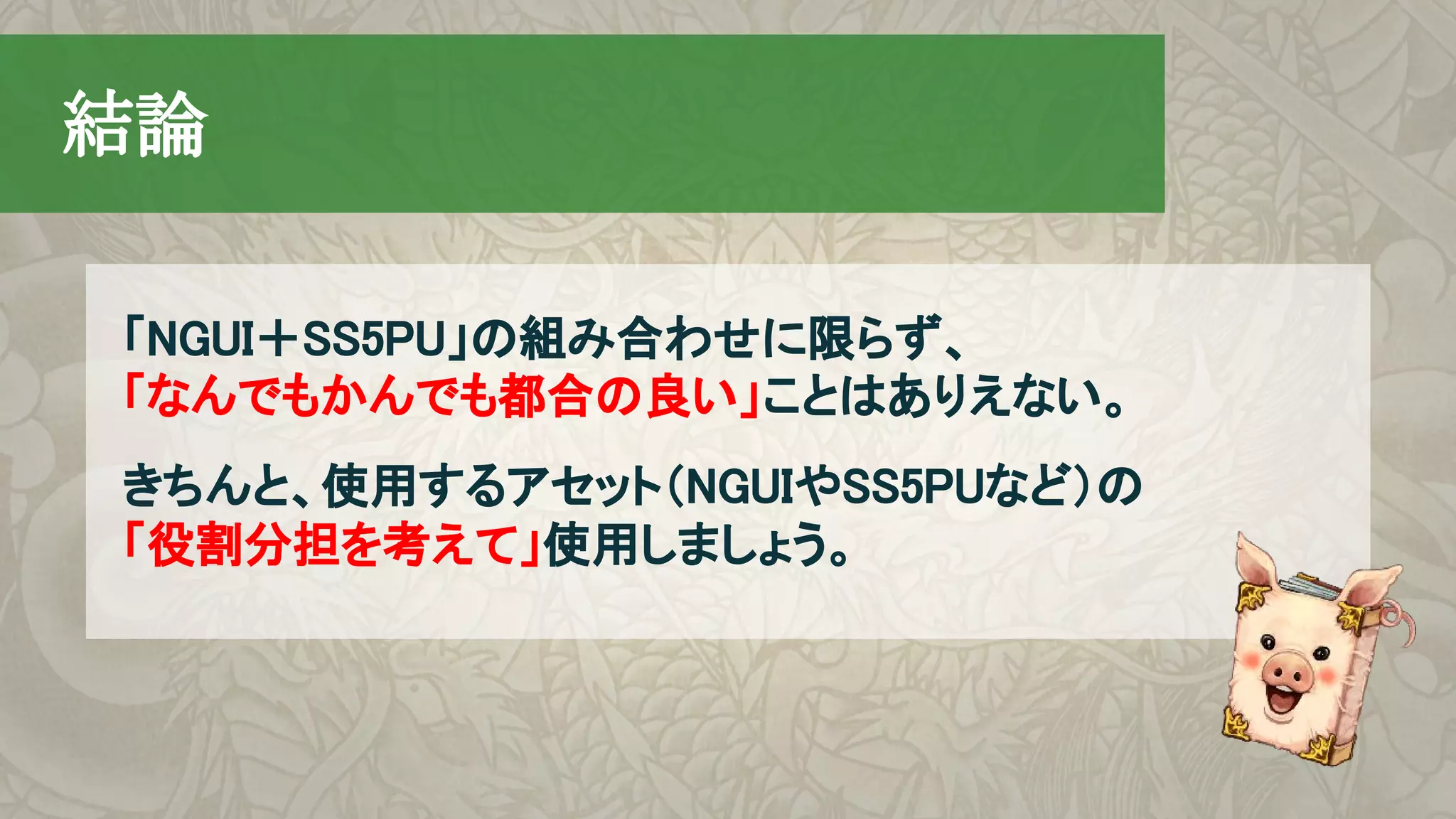 　結論
「NGUI＋SS5PU」の組み合わせに限らず、
「なんでもかんでも都合の良い」ことはありえない。
きちんと、使用するアセット（NGUIやSS5PUなど）の
「役割分担を考えて」使用しましょう。
 