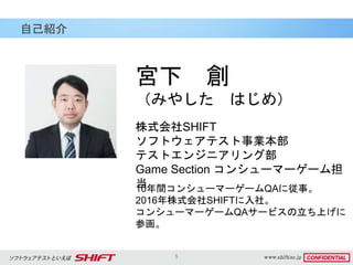 5
自己紹介
宮下 創
（みやした はじめ）
10年間コンシューマーゲームQAに従事。
2016年株式会社SHIFTに入社。
コンシューマーゲームQAサービスの立ち上げに
参画。
株式会社SHIFT
ソフトウェアテスト事業本部
テストエンジニアリング部
Game Section コンシューマーゲーム担
当
 
