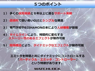 ５つのポイント
１） 多くの採用実績と８年以上に渡るサポート実績
２） 直感的で扱い易いGUIとシンプルな構造
３） 専門学校やBISHAMONの本により人材確保が容易
４） タイムラインにより、時間的に変化する
ストーリー性のあるエフェクトが制作可能
５） 階層構造により、ダイナミックなエフェクトが制作可能
エミッタを時間と共にダイナミックにコントロールする
「パーティクル・エミッタ・コントローラー」
という特徴があります。
 