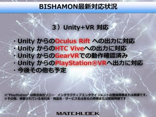 BISHAMON最新対応状況
・Unity からのOculus Rift への出力に対応
・Unity からのHTC Viveへの出力に対応
・Unity からのGearVRでの動作確認済み
・Unity からのPlayStation®VRへ出力に対応
・今後その他も予定
３）Unity+VR 対応
※“PlayStation” は株式会社ソニー・インタラクティブエンタテインメントの登録商標または商標です。
※その他、掲載されている会社名・商品名・サービス名は各社の商標または登録商標です
 