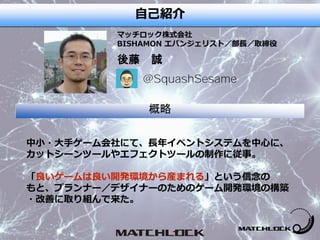 プロフィール
後藤 誠
マッチロック株式会社
BISHAMON エバンジェリスト／部長／取締役
概略
中小・大手ゲーム会社にて、長年イベントシステムを中心に、
カットシーンツールやエフェクトツールの制作に従事。
「良いゲームは良い開発環境から産まれる」という信念の
もと、プランナー／デザイナーのためのゲーム開発環境の構築
・改善に取り組んで来た。
@SquashSesame
自己紹介
 