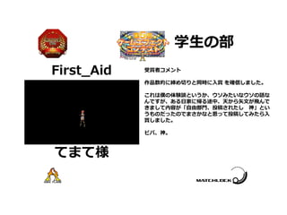 受賞者コメント
作品数的に締め切りと同時に入賞 を確信しました。
これは僕の体験談というか、ウソみたいなウソの話な
んですが、ある日家に帰る途中、天から矢文が飛んで
きまして内容が「自由部門、投稿されたし 神」とい
うものだったのでまさかなと思って投稿してみたら入
賞しました。
ビバ、神。
学生の部
First_Aid
てまて様
 