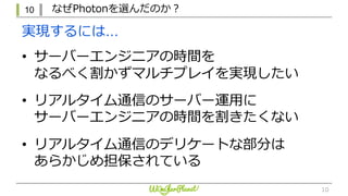 10 なぜPhotonを選んだのか？
10
• サーバーエンジニアの時間を
なるべく割かずマルチプレイを実現したい
• リアルタイム通信のサーバー運⽤に
サーバーエンジニアの時間を割きたくない
• リアルタイム通信のデリケートな部分は
あらかじめ担保されている
実現するには…
 