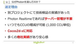 12 なぜPhotonを選んだのか？
12
• 別プロジェクトにて技術検証の実績があった
• Photon Realtimeであればサーバー管理が不要
• いつでもCCUの増減が可能 (1,000 CCU単位)
• Cocos2d-xに対応
• 多くの他社実績があり安⼼感
選定理由
 
