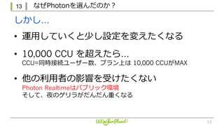 13 なぜPhotonを選んだのか？
13
• 運⽤していくと少し設定を変えたくなる
• 10,000 CCU を超えたら…
CCU=同時接続ユーザー数、プラン上は 10,000 CCUがMAX
• 他の利⽤者の影響を受けたくない
Photon Realtimeはパブリック環境
そして、夜のゲリラがだんだん重くなる
しかし…
 