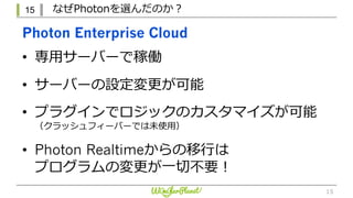 15 なぜPhotonを選んだのか？
15
Photon Enterprise Cloud
• 専⽤サーバーで稼働
• サーバーの設定変更が可能
• プラグインでロジックのカスタマイズが可能
（クラッシュフィーバーでは未使⽤）
• Photon Realtimeからの移⾏は
プログラムの変更が⼀切不要！
 