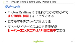 17 Photonを使って楽だった点、⼤変だった点
17
• Photon Realtimeには無料プランがあるので
すぐ簡単に検証することができる
• 誰でもマルチプレイが実現可能
• マネージドサービスなので管理が楽
サーバーエンジニアはAPI側に集中できる
楽だった点
 
