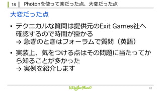 18 Photonを使って楽だった点、⼤変だった点
18
• テクニカルな質問は提供元のExit Games社へ
確認するので時間が掛かる
→ 急ぎのときはフォーラムで質問（英語）
• 実装上、気をつける点はその問題に当たってか
ら知ることが多かった
→ 実例を紹介します
⼤変だった点
 
