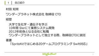 1 ⾃⼰紹介
1
村⽥ 知常
ワンダープラネット株式会社 取締役 CTO
経歴
⼤学で⽣化学・遺伝⼦を学ぶ
10年間 SIerにて業務システム開発
2012年前⾝となる会社に転職
ワンダープラネットとして独⽴する際、取締役CTOに就任
著書
「SpriteKitではじめる2Dゲームプログラミング Swift対応」
 