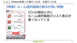 19 Photonを使って楽だった点、⼤変だった点
19
CCUの増加と共に
ルーム選択画⾯のリスト表⽰が
重くなってくる
【現象】ルーム選択画⾯の表⽰が遅い問題
 
