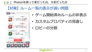 21 Photonを使って楽だった点、⼤変だった点
21
【対策】ルーム⼀覧の表⽰が遅い問題
• ゲーム開始済みルームの⾮表⽰
• カスタムプロパティの⾒直し
• ロビーの分割
 