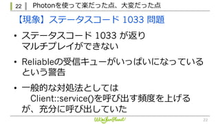 22 Photonを使って楽だった点、⼤変だった点
22
【現象】ステータスコード 1033 問題
• ステータスコード 1033 が返り
マルチプレイができない
• Reliableの受信キューがいっぱいになっている
という警告
• ⼀般的な対処法としては
Client::service()を呼び出す頻度を上げる
が、充分に呼び出していた
 