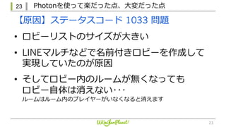 23 Photonを使って楽だった点、⼤変だった点
23
【原因】ステータスコード 1033 問題
• ロビーリストのサイズが⼤きい
• LINEマルチなどで名前付きロビーを作成して
実現していたのが原因
• そしてロビー内のルームが無くなっても
ロビー⾃体は消えない･･･
ルームはルーム内のプレイヤーがいなくなると消えます
 