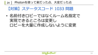 24 Photonを使って楽だった点、⼤変だった点
24
【対策】ステータスコード 1033 問題
• 名前付きロビーではなくルーム名指定で
実現できるところは変更し
ロビーを⼤量に作成しないように変更
 