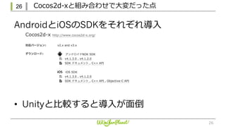 26 Cocos2d-xと組み合わせで⼤変だった点
26
AndroidとiOSのSDKをそれぞれ導⼊
• Unityと⽐較すると導⼊が⾯倒
 