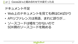 27 Cocos2d-xと組み合わせで⼤変だった点
27
ドキュメント不⾜
• Web上のドキュメントを⾒ても例はC#ばかり
• APIリファレンスは英語、まれに誤りが…
• ソースコードは嘘をつかないので
SDK側のソースコードを眺める
 